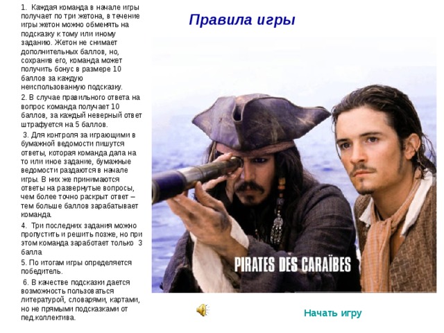 Правила игры  1. Каждая команда в начале игры получает по три жетона, в течение игры жетон можно обменять на подсказку к тому или иному заданию. Жетон не снимает дополнительных баллов, но, сохранив его, команда может получить бонус в размере 10 баллов за каждую неиспользованную подсказку.  2. В случае правильного ответа на вопрос команда получает 10 баллов, за каждый неверный ответ штрафуется на 5 баллов.  3. Для контроля за играющими в бумажной ведомости пишутся ответы, которая команда дала на то или иное задание, бумажные ведомости раздаются в начале игры. В них же принимаются ответы на развернутые вопросы, чем более точно раскрыт ответ – тем больше баллов зарабатывает команда.  4 . Три последних задания можно пропустить и решить позже, но при этом команда заработает только 3 балла  5. По итогам игры определяется победитель.  6. В качестве подсказки дается возможность пользоваться литературой, словарями, картами, но не прямыми подсказками от пед.коллектива. Начать игру 