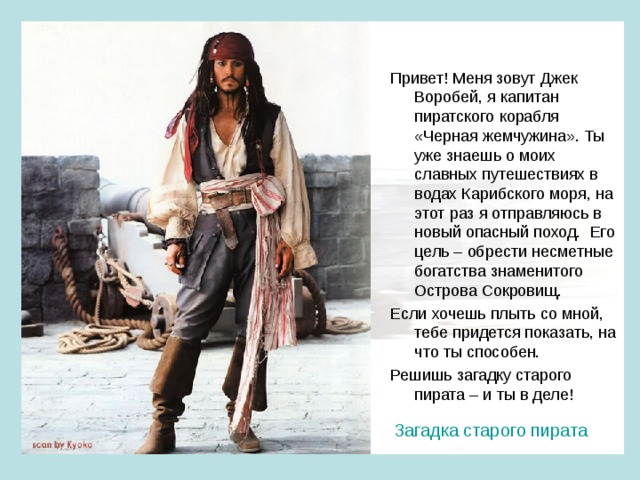 Привет! Меня зовут Джек Воробей, я капитан пиратского корабля «Черная жемчужина». Ты уже знаешь о моих славных путешествиях в водах Карибского моря, на этот раз я отправляюсь в новый опасный поход. Его цель – обрести несметные богатства знаменитого Острова Сокровищ. Если хочешь плыть со мной, тебе придется показать, на что ты способен. Решишь загадку старого пирата – и ты в деле! Загадка старого пирата 