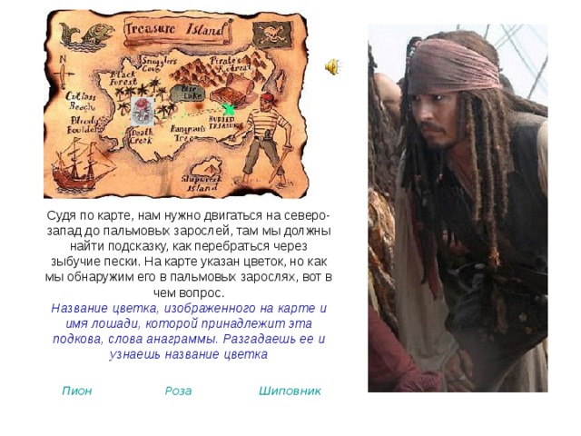 Судя по карте, нам нужно двигаться на северо-запад до пальмовых зарослей, там мы должны найти подсказку, как перебраться через зыбучие пески. На карте указан цветок, но как мы обнаружим его в пальмовых зарослях, вот в чем вопрос. Название цветка, изображенного на карте и имя лошади, которой принадлежит эта подкова, слова анаграммы. Разгадаешь ее и узнаешь название цветка  Пион Роза Шиповник 
