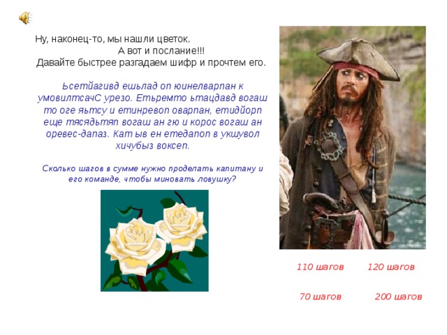Ну, наконец-то, мы нашли цветок. А вот и послание!!! Давайте быстрее разгадаем шифр и прочтем его. Ьсетйагивд ешьлад оп юинелварпан к умовилтсачС урезо. Етьремто ьтацдавд вогаш то оге яьтсу и етинревоп оварпан, етидйорп еще тясядьтяп вогаш ан гю и корос вогаш ан оревес-дапаз. Кат ыв ен етедапоп в укшувол хичубыз воксеп.  Сколько шагов в сумме нужно проделать капитану и его команде, чтобы миновать ловушку?  110 шагов 120 шагов 70 шагов 200 шагов 