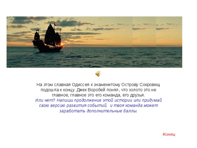На этом славная Одиссея к знаменитому Острову Сокровищ подошла к концу. Джек Воробей понял, что золото это не главное, главное это его команда, его друзья. Или нет? Напиши продолжение этой истории или придумай свою версию развития событий, и твоя команда может заработать дополнительные баллы.  Конец 