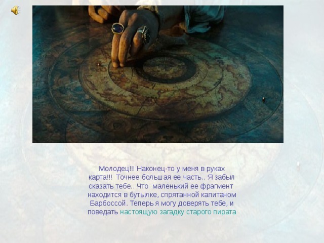 Молодец!!! Наконец-то у меня в руках карта!!! Точнее большая ее часть.. Я забыл сказать тебе.. Что маленький ее фрагмент находится в бутылке, спрятанной капитаном Барбоссой. Теперь я могу доверять тебе, и поведать настоящую загадку старого пирата 