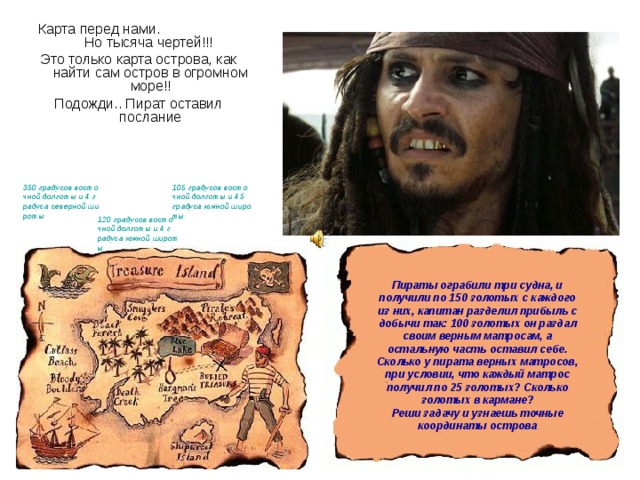 Карта перед нами. Но тысяча чертей!!! Это только карта острова, как найти сам остров в огромном море!! Подожди.. Пират оставил послание 350 градусов восточной долготы и 4 градуса северной широты 105 градусов восточной долготы и 45 градуса южной широты 120 градусов восточной долготы и 4 градуса южной широты Пираты ограбили три судна, и получили по 150 золотых с каждого из них, капитан разделил прибыль с добычи так: 100 золотых он раздал своим верным матросам, а остальную часть оставил себе . Сколько у пирата верных матросов, при условии, что каждый матрос получил по 25 золотых? Сколько золотых в кармане?  Реши задачу и узнаешь точные координаты острова 