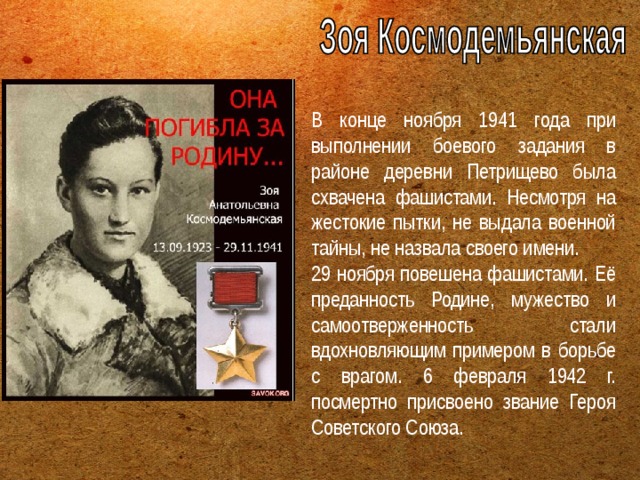 В конце ноября 1941 года при выполнении боевого задания в районе деревни Петрищево была схвачена фашистами. Несмотря на жестокие пытки, не выдала военной тайны, не назвала своего имени. 29 ноября повешена фашистами. Её преданность Родине, мужество и самоотверженность стали вдохновляющим примером в борьбе с врагом. 6 февраля 1942 г. посмертно присвоено звание Героя Советского Союза. 