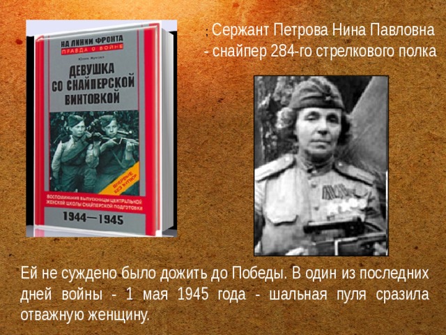 ; Сержант Петрова Нина Павловна - снайпер 284-го стрелкового полка Ей не суждено было дожить до Победы. В один из последних дней войны - 1 мая 1945 года - шальная пуля сразила отважную женщину. 