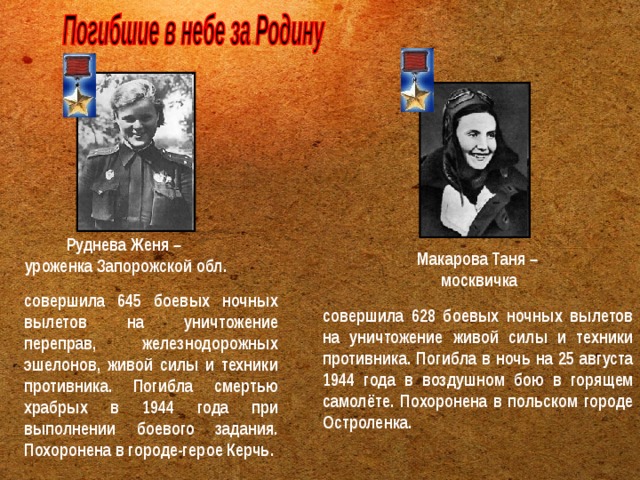 Руднева Женя – уроженка Запорожской обл.  Макарова Таня – москвичка  совершила 645 боевых ночных вылетов на уничтожение переправ, железнодорожных эшелонов, живой силы и техники противника. Погибла смертью храбрых в 1944 года при выполнении боевого задания. Похоронена в городе-герое Керчь.   совершила 628 боевых ночных вылетов на уничтожение живой силы и техники противника. Погибла в ночь на 25 августа 1944 года в воздушном бою в горящем самолёте. Похоронена в польском городе Остроленка.  