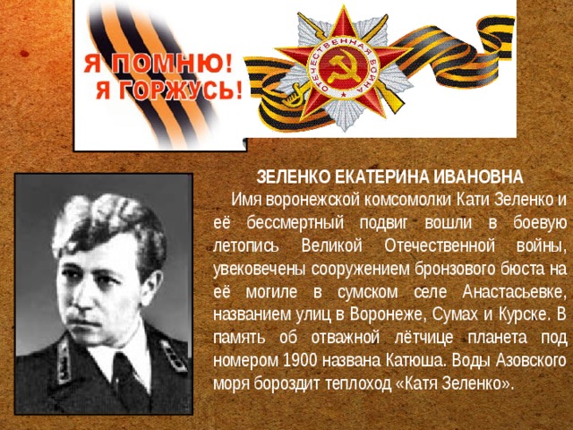 ЗЕЛЕНКО ЕКАТЕРИНА ИВАНОВНА     Имя воронежской комсомолки Кати Зеленко и её бессмертный подвиг вошли в боевую летопись Великой Отечественной войны, увековечены сооружением бронзового бюста на её могиле в сумском селе Анастасьевке, названием улиц в Воронеже, Сумах и Курске. В память об отважной лётчице планета под номером 1900 названа Катюша. Воды Азовского моря бороздит теплоход «Катя Зеленко». 
