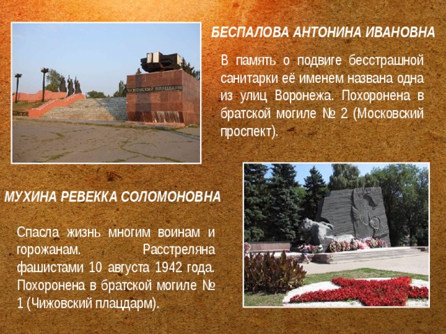 БЕСПАЛОВА АНТОНИНА ИВАНОВНА В память о подвиге бесстрашной санитарки её именем названа одна из улиц Воронежа. Похоронена в братской могиле № 2 (Московский проспект). МУХИНА РЕВЕККА СОЛОМОНОВНА  Спасла жизнь многим воинам и горожанам. Расстреляна фашистами 10 августа 1942 года. Похоронена в братской могиле № 1 (Чижовский плацдарм). 