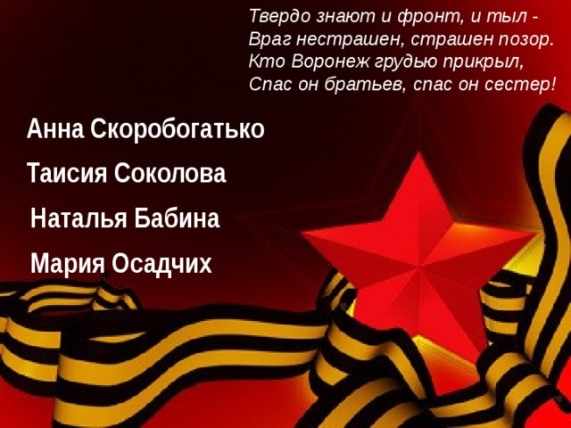 Твердо знают и фронт, и тыл - Враг нестрашен, страшен позор. Кто Воронеж грудью прикрыл, Спас он братьев, спас он сестер!  Анна Скоробогатько Таисия Соколова Наталья Бабина  Мария Осадчих  