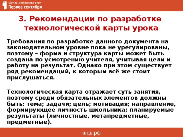 3. Рекомендации по разработке  технологической карты урока Требования по разработке данного документа на законодательном уровне пока не урегулированы, поэтому – форма и структура карты может быть создана по усмотрению учителя, учитывая цели и работу на результат. Однако при этом существует ряд рекомендаций, к которым всё же стоит прислушаться.  Технологическая карта отражает суть занятия, поэтому среди обязательных элементов должны быть: тема; задачи; цель; мотивация; направление, формирующее личность школьника; планируемые результаты (личностные, метапредметные, предметные). 