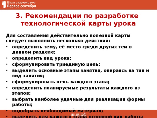 3. Рекомендации по разработке  технологической карты урока Для составления действительно полезной карты следует выполнить несколько действий: определить тему, её место среди других тем в данном разделе; определить вид урока; сформулировать триединую цель; выделить основные этапы занятия, опираясь на тип и вид занятия; сформулировать цель каждого этапа; определить планируемые результаты каждого из этапов; выбрать наиболее удачные для реализации формы работы; подобрать необходимый материал; выделить для каждого этапа основной вид работы для учеников  и учителя. 