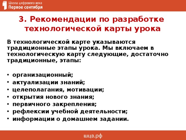 3. Рекомендации по разработке  технологической карты урока В технологической карте указываются традиционные этапы урока. Мы включаем в технологическую карту следующие, достаточно традиционные, этапы:  организационный; актуализации знаний; целеполагания, мотивации; открытия нового знания; первичного закрепления; рефлексии учебной деятельности; информации о домашнем задании. 