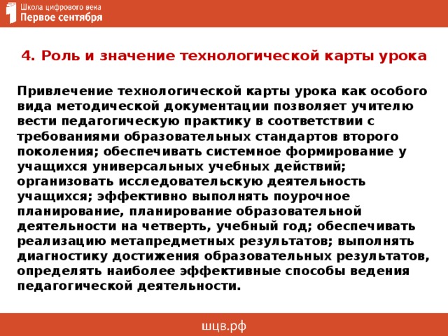 4. Роль и значение технологической карты урока Привлечение технологической карты урока как особого вида методической документации позволяет учителю вести педагогическую практику в соответствии с требованиями образовательных стандартов второго поколения; обеспечивать системное формирование у учащихся универсальных учебных действий; организовать исследовательскую деятельность учащихся; эффективно выполнять поурочное планирование, планирование образовательной деятельности на четверть, учебный год; обеспечивать реализацию метапредметных результатов; выполнять диагностику достижения образовательных результатов, определять наиболее эффективные способы ведения педагогической деятельности.  
