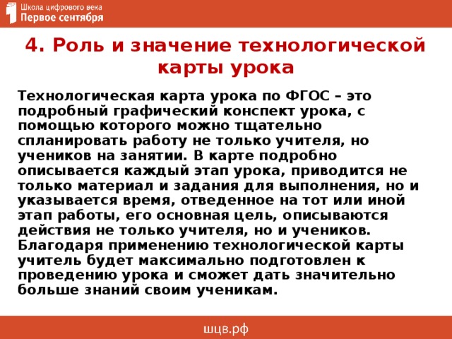 4. Роль и значение технологической карты урока Технологическая карта урока по ФГОС – это подробный графический конспект урока, с помощью которого можно тщательно спланировать работу не только учителя, но учеников на занятии. В карте подробно описывается каждый этап урока, приводится не только материал и задания для выполнения, но и указывается время, отведенное на тот или иной этап работы, его основная цель, описываются действия не только учителя, но и учеников. Благодаря применению технологической карты учитель будет максимально подготовлен к проведению урока и сможет дать значительно больше знаний своим ученикам. 