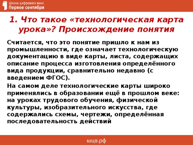 1. Что такое «технологическая карта урока»? Происхождение понятия Считается, что это понятие пришло к нам из промышленности, где означает технологическую документацию в виде карты, листа, содержащих описание процесса изготовления определённого вида продукции, сравнительно недавно (с введением ФГОС). На самом деле технологические карты широко применялись в образовании ещё в прошлом веке: на уроках трудового обучения, физической культуры, изобразительного искусства, где содержались схемы, чертежи, определённая последовательность действий 