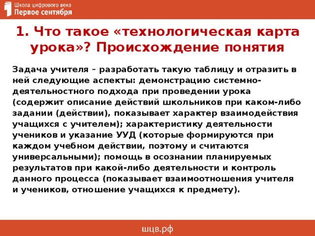 1. Что такое «технологическая карта урока»? Происхождение понятия Задача учителя – разработать такую таблицу и отразить в ней следующие аспекты: демонстрацию системно-деятельностного подхода при проведении урока (содержит описание действий школьников при каком-либо задании (действии), показывает характер взаимодействия учащихся с учителем); характеристику деятельности учеников и указание УУД (которые формируются при каждом учебном действии, поэтому и считаются универсальными); помощь в осознании планируемых результатов при какой-либо деятельности и контроль данного процесса (показывает взаимоотношения учителя и учеников, отношение учащихся к предмету).  