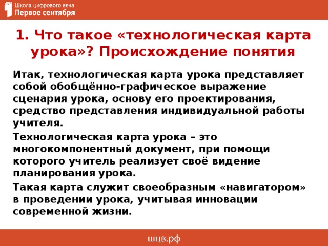 1. Что такое «технологическая карта урока»? Происхождение понятия Итак, технологическая карта урока представляет собой обобщённо-графическое выражение сценария урока, основу его проектирования, средство представления индивидуальной работы учителя. Технологическая карта урока – это многокомпонентный документ, при помощи которого учитель реализует своё видение планирования урока. Такая карта служит своеобразным «навигатором» в проведении урока, учитывая инновации современной жизни. 