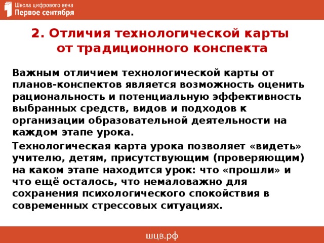 2. Отличия технологической карты  от традиционного конспекта Важным отличием технологической карты от планов-конспектов является возможность оценить рациональность и потенциальную эффективность выбранных средств, видов и подходов к организации образовательной деятельности на каждом этапе урока. Технологическая карта урока позволяет «видеть» учителю, детям, присутствующим (проверяющим) на каком этапе находится урок: что «прошли» и что ещё осталось, что немаловажно для сохранения психологического спокойствия в современных стрессовых ситуациях. 