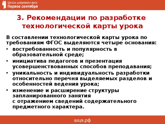 3. Рекомендации по разработке  технологической карты урока  В составлении технологической карты урока по требованиям ФГОС выделяются четыре основания: востребованность и популярность в образовательной среде; инициатива педагогов и презентация усовершенствованных способов преподавания; уникальность и индивидуальность разработки относительно перечня выделяемых разделов и особенностей ведения урока; изменение и расширение структуры запланированного занятия  с отражением сведений содержательного предметного характера. 