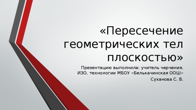 «Пересечение геометрических тел плоскостью» Презентацию выполнила: учитель черчения, ИЗО, технологии МБОУ «Белькачинская ООШ» Суханова С. В. 