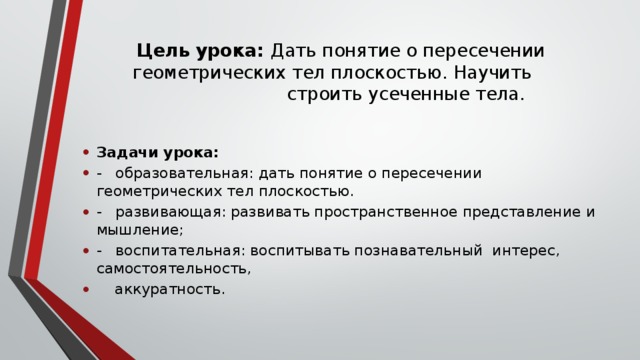 Цель урока: Дать понятие о пересечении геометрических тел плоскостью. Научить  строить усеченные тела.   Задачи урока: - образовательная: дать понятие о пересечении геометрических тел плоскостью. - развивающая: развивать пространственное представление и мышление; - воспитательная: воспитывать познавательный интерес, самостоятельность,  аккуратность. 
