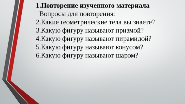 Повторение изученного материала Вопросы для повторения: Какие геометрические тела вы знаете? Какую фигуру называют призмой? Какую фигуру называют пирамидой? Какую фигуру называют конусом? Какую фигуру называют шаром? 