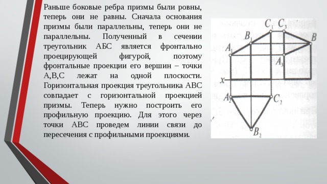 Раньше боковые ребра призмы были ровны, теперь они не равны. Сначала основания призмы были параллельны, теперь они не параллельны. Полученный в сечении треугольник АБС является фронтально проецирующей фигурой, поэтому фронтальные проекции его вершин – точки А,В,С лежат на одной плоскости. Горизонтальная проекция треугольника АВС совпадает с горизонтальной проекцией призмы. Теперь нужно построить его профильную проекцию. Для этого через точки АВС проведем линии связи до пересечения с профильными проекциями. 