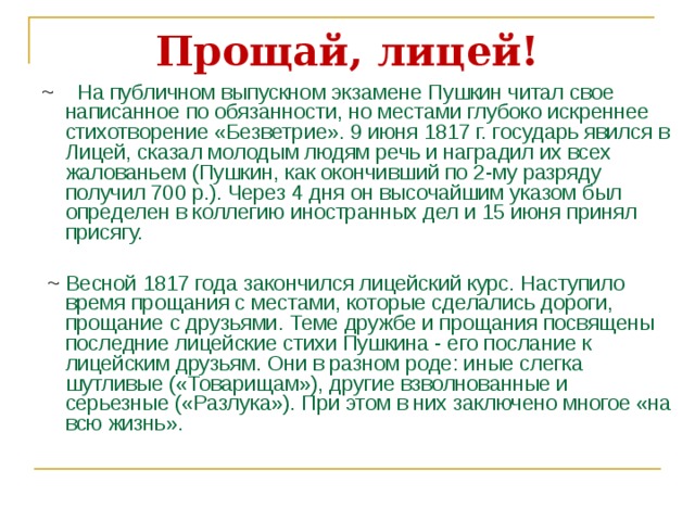 Прощай, лицей! ~  На публичном выпускном экзамене Пушкин читал свое написанное по обязанности, но местами глубоко искреннее стихотворение «Безветрие». 9 июня 1817 г. государь явился в Лицей, сказал молодым людям речь и наградил их всех жалованьем (Пушкин, как окончивший по 2-му разряду получил 700 р.). Через 4 дня он высочайшим указом был определен в коллегию иностранных дел и 15 июня принял присягу.  ~ Весной 1817 года закончился лицейский курс. Наступило время прощания с местами, которые сделались дороги, прощание с друзьями. Теме дружбе и прощания посвящены последние лицейские стихи Пушкина - его послание к лицейским друзьям. Они в разном роде: иные слегка шутливые («Товарищам»), другие взволнованные и серьезные («Разлука»). При этом в них заключено многое «на всю жизнь». 