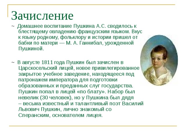 Зачисление ~  Домашнее воспитание Пушкина А.С. сводилось к блестящему овладению французским языком. Вкус к языку родному, фольклору и истории пришел от бабки по матери — М. А. Ганнибал, урожденной Пушкиной. ~ В августе 1811 года Пушкин был зачислен в Царскосельский лицей, новое привилегированное закрытое учебное заведение, находящееся под патронажем императора для подготовки образованных и преданных слуг государства. Пушкин попал в лицей «по блату». Набор был невелик (30 человек), но у Пушкина был дядя – весьма известный и талантливый поэт Василий Львович Пушкин, лично знакомый со Сперанским, основателем лицея. 
