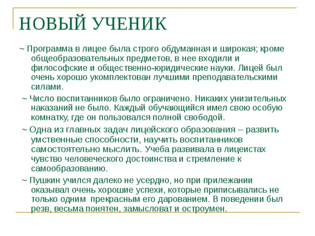 НОВЫЙ УЧЕНИК ~  Программа в лицее была строго обдуманная и широкая; кроме общеобразовательных предметов, в нее входили и философские и общественно-юридические науки. Лицей был очень хорошо укомплектован лучшими преподавательскими силами.   ~ Число воспитанников было ограничено. Никаких унизительных наказаний не было. Каждый обучающийся имел свою особую комнатку, где он пользовался полной свободой.  ~  Одна из главных задач лицейского образования – развить умственные способности, научить воспитанников самостоятельно мыслить. Учеба развивала в лицеистах чувство человеческого достоинства и стремление к самообразованию.  ~ Пушкин учился далеко не усердно, но при прилежании оказывал очень хорошие успехи, которые приписывались не только одним прекрасным его дарованием. В поведении был резв, весьма понятен, замысловат и остроумен. 