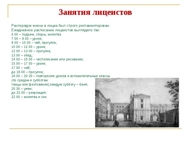Занятия лицеистов Распорядок жизни в лицее был строго регламентирован. Ежедневное расписание лицеистов выглядело так:  6.00 – подъем, сборы, молитва 7.00 – 9.00 – уроки; 9.00 – 10.00 – чай, прогулка; 10.00 – 12.00 – уроки; 12.00 – 13.00 – прогулка; 13.00 – обед; 14.00 – 15.00 – чистописание или рисование; 15.00 – 17.00 – уроки; 17.00 – чай; до 18.00 – прогулка; 18.00 – 20.30 – повторение уроков и вспомогательные классы (по средам и субботам танцы или фехтование);каждую субботу – баня; 20.30 – ужин; до 22.00 – рекреация; 22.00 – молитва и сон. 