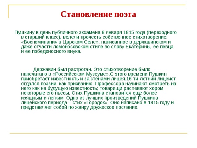 Становление поэта  Пушкину в день публичного экзамена 8 января 1815 года (переходного в старший класс), велели прочесть собственное стихотворение: «Воспоминания в Царском Селе», написанное в державинском и даже отчасти ломоносовском стиле во славу Екатерины, ее певца и ее победоносного внука.   Державин был растроган. Это стихотворение было напечатано в «Российсском Музеуме».С этого времени Пушкин приобретает известность и за стенами лицея.16-ти-летний лицеист отдался поэзии, как призванию. Профессора начинают смотреть на него как на будущую известность; товарищи распевают хором некоторые его пьесы. Стих Пушкина становится еще более изящным и легким. Одно из лучших произведений Пушкина лицейского периода – стих «Городок». Оно написано в 1815 году и представляет собой по жанру дружеское послание. 