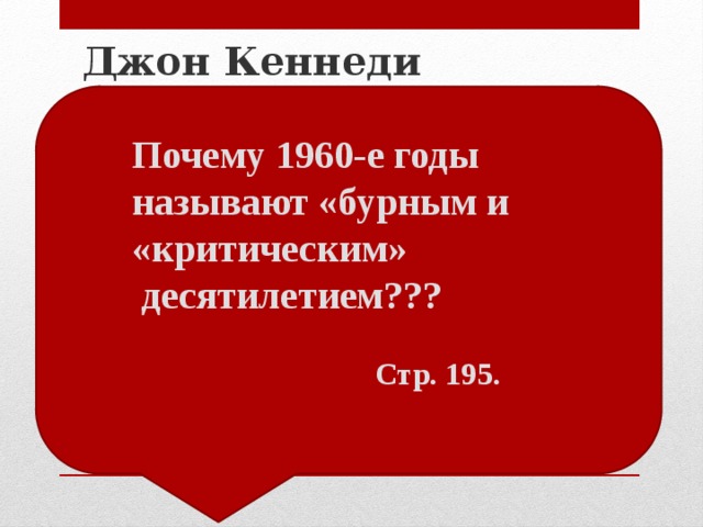 Джон Кеннеди  «новые рубежи» означала необходимость обновления США Милитаризация экономики. Программа : «борьба с бедностью». 1962 г . – Карибский кризис →  1963 г. – Московский договор о запрещении ядерных испытаний в атмосфере, под водой и в космосе. Ограничение расовой дискриминации. Почему 1960-е годы называют «бурным и «критическим»  десятилетием???   Стр. 195. 