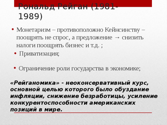 Рональд Рейган (1981-1989) Монетаризм – противоположно Кейнсинству – поощрять не спрос, а предложение → снизить налоги поощрять бизнес и т.д. ; Приватизация; Ограничение роли государства в экономике; «Рейганомика» - неоконсервативный курс, основной целью которого было обуздание инфляции, снижение безработицы, усиление конкурентоспособности американских позиций в мире. 