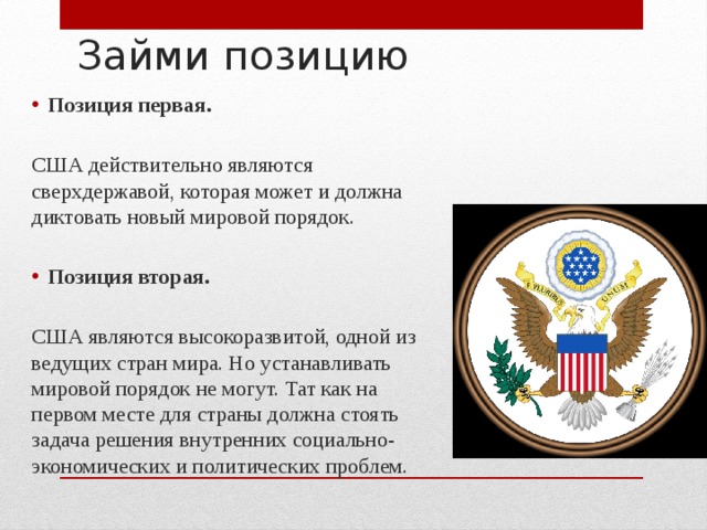 Займи позицию Позиция первая. США действительно являются сверхдержавой, которая может и должна диктовать новый мировой порядок. Позиция вторая. США являются высокоразвитой, одной из ведущих стран мира. Но устанавливать мировой порядок не могут. Тат как на первом месте для страны должна стоять задача решения внутренних социально-экономических и политических проблем. 