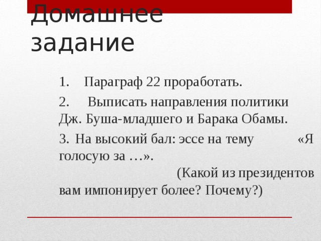 Домашнее задание 1. Параграф 22 проработать. 2. Выписать направления политики Дж. Буша-младшего и Барака Обамы. 3.  На высокий бал: эссе на тему «Я голосую за …». (Какой из президентов вам импонирует более? Почему?) 