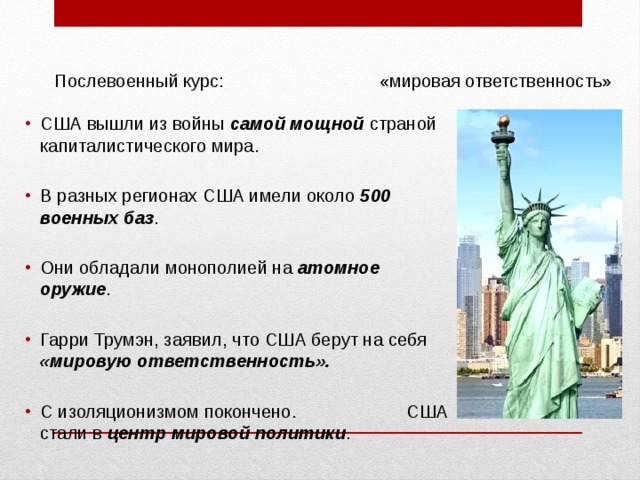  Послевоенный курс: «мировая ответственность» США вышли из войны самой мощной страной капиталистического мира. В разных регионах США имели около 500 военных баз . Они обладали монополией на атомное оружие . Гарри Трумэн, заявил, что США берут на себя «мировую ответственность».  С изоляционизмом покончено. США стали в центр мировой политики . 