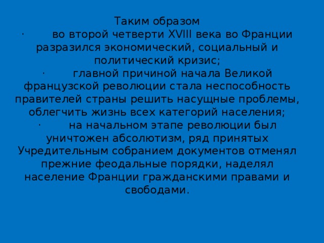 Таким образом  ·        во второй четверти XVIII века во Франции разразился экономический, социальный и политический кризис;  ·        главной причиной начала Великой французской революции стала неспособность правителей страны решить насущные проблемы, облегчить жизнь всех категорий населения;  ·        на начальном этапе революции был уничтожен абсолютизм, ряд принятых Учредительным собранием документов отменял прежние феодальные порядки, наделял население Франции гражданскими правами и свободами.   