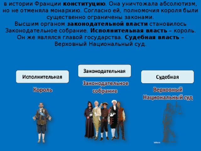 3 сентября 1791 года  Учредительное собрание приняло первую в истории Франции  конституцию . Она уничтожала абсолютизм, но не отменяла монархию. Согласно ей, полномочия короля были существенно ограничены законами.  Высшим органом  законодательной власти  становилось Законодательное собрание.  Исполнительная власть  – король. Он же являлся главой государства.  Судебная власть  – Верховный Национальный суд.   