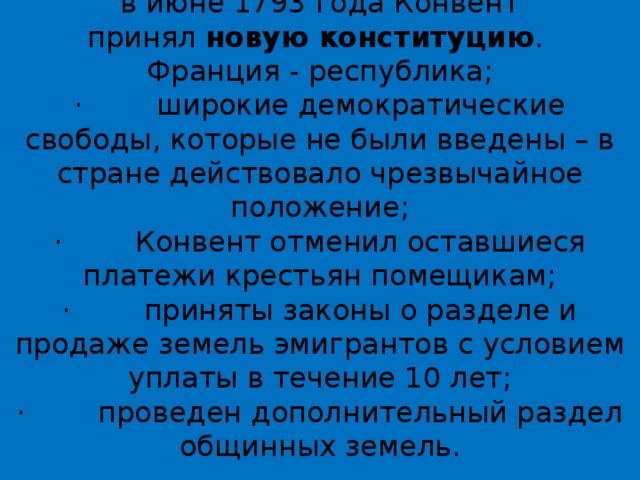 в июне 1793 года Конвент принял  новую конституцию .  Франция - республика;  ·        широкие демократические свободы, которые не были введены – в стране действовало чрезвычайное положение;  ·        Конвент отменил оставшиеся платежи крестьян помещикам;  ·        приняты законы о разделе и продаже земель эмигрантов с условием уплаты в течение 10 лет;  ·        проведен дополнительный раздел общинных земель.   