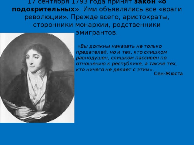 17 сентября 1793 года принят  закон «о подозрительных» . Ими объявлялись все «враги революции». Прежде всего, аристократы, сторонники монархии, родственники эмигрантов.   « Вы должны наказать не только предателей, но и тех, кто слишком равнодушен, слишком пассивен по отношению к республике, а также тех, кто ничего не делает с этим ». Сен-Жюста 