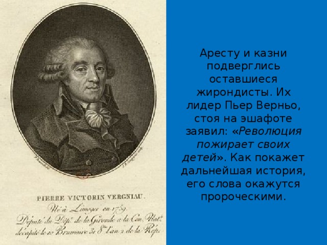 Аресту и казни подверглись оставшиеся жирондисты. Их лидер Пьер Верньо, стоя на эшафоте заявил: « Революция пожирает своих детей ». Как покажет дальнейшая история, его слова окажутся пророческими. 
