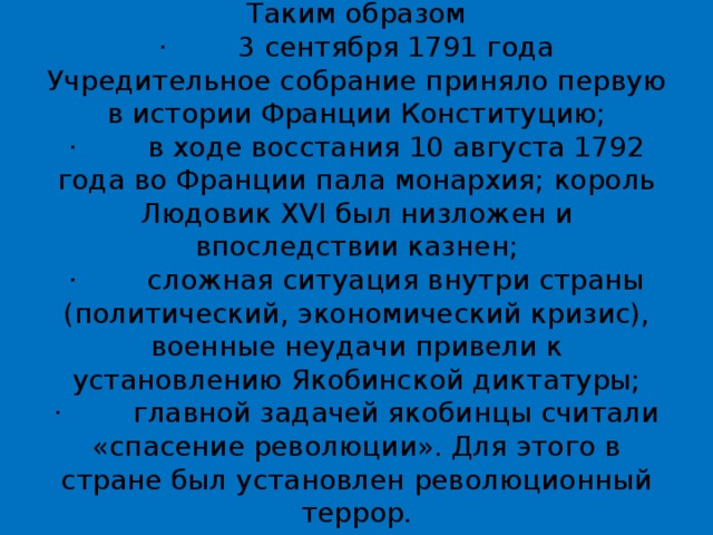 Таким образом  ·        3 сентября 1791 года Учредительное собрание приняло первую в истории Франции Конституцию;  ·        в ходе восстания 10 августа 1792 года во Франции пала монархия; король Людовик XVI был низложен и впоследствии казнен;  ·        сложная ситуация внутри страны (политический, экономический кризис), военные неудачи привели к установлению Якобинской диктатуры;  ·        главной задачей якобинцы считали «спасение революции». Для этого в стране был установлен революционный террор.   