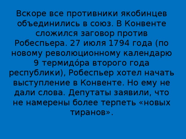 Вскоре все противники якобинцев объединились в союз. В Конвенте сложился заговор против Робеспьера. 27 июля 1794 года (по новому революционному календарю 9   термидо́ра второго года республики), Робеспьер хотел начать выступление в Конвенте. Но ему не дали слова. Депутаты заявили, что не намерены более терпеть «новых тиранов». 