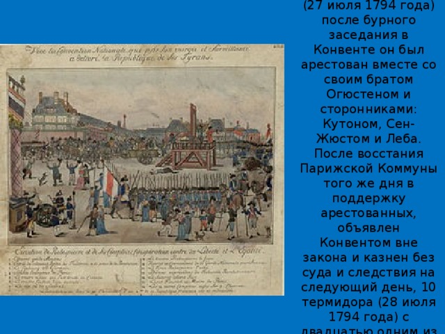 9 термидора II года (27 июля 1794 года) после бурного заседания в Конвенте он был арестован вместе со своим братом Огюстеном и сторонниками: Кутоном, Сен-Жюстом и Леба. После восстания Парижской Коммуны того же дня в поддержку арестованных, объявлен Конвентом вне закона и казнен без суда и следствия на следующий день, 10 термидора (28 июля 1794 года) с двадцатью одним из его сторонников. 