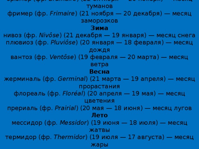 Осень  вандемьер (фр.  Vendémiaire ) (22 сентября — 21 октября) — месяц сбора винограда  брюмер (фр.  Brumaire ) (22 октября — 20 ноября) — месяц туманов  фример (фр.  Frimaire ) (21 ноября — 20 декабря) — месяц заморозков  Зима  нивоз (фр.  Nivôse ) (21 декабря — 19 января) — месяц снега  плювиоз (фр.  Pluviôse ) (20 января — 18 февраля) — месяц дождя  вантоз (фр.  Ventôse ) (19 февраля — 20 марта) — месяц ветра  Весна  жерминаль (фр.  Germinal ) (21 марта — 19 апреля) — месяц прорастания  флореаль (фр.  Floréal ) (20 апреля — 19 мая) — месяц цветения  прериаль (фр.  Prairial ) (20 мая — 18 июня) — месяц лугов  Лето  мессидор (фр.  Messidor ) (19 июня — 18 июля) — месяц жатвы  термидор (фр.  Thermidor ) (19 июля — 17 августа) — месяц жары  фрюктидор (фр.  Fructidor ) (18 августа — 16 сентября) — месяц плодов  Месяцы также соотносились со знаками зодиака.   
