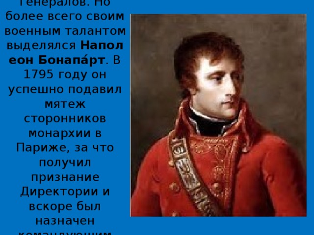 Росло влияние армии и генералов. Но более всего своим военным талантом выделялся  Наполеон Бонапа́рт . В 1795 году он успешно подавил мятеж сторонников монархии в Париже, за что получил признание Директории и вскоре был назначен командующим Итальянской армией. 