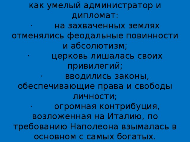 В Италии  Наполеон проявил себя как умелый администратор и дипломат:  ·        на захваченных землях отменялись феодальные повинности и абсолютизм;  ·        церковь лишалась своих привилегий;  ·        вводились законы, обеспечивающие права и свободы личности;  ·        огромная контрибуция, возложенная на Италию, по требованию Наполеона взымалась в основном с самых богатых.   