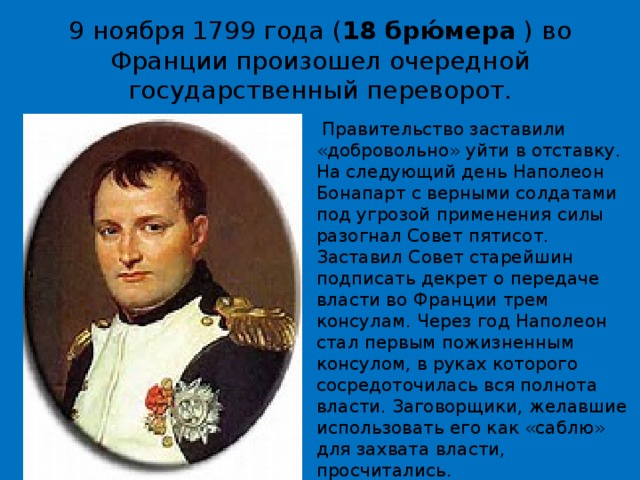 9 ноября 1799 года ( 18 брю́мера  ) во Франции произошел очередной государственный переворот.   Правительство заставили «добровольно» уйти в отставку. На следующий день Наполеон Бонапарт с верными солдатами под угрозой применения силы разогнал Совет пятисот. Заставил Совет старейшин подписать декрет о передаче власти во Франции трем консулам. Через год Наполеон стал первым пожизненным консулом, в руках которого сосредоточилась вся полнота власти. Заговорщики, желавшие использовать его как «саблю» для захвата власти, просчитались.   Новым правителем Франции стал Наполеон Бонапарт . 
