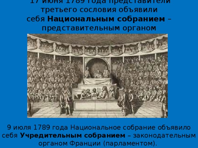   17 июня 1789 года представители третьего сословия объявили себя  Национальным собранием  – представительным органом французского народа. 9 июля 1789 года Национальное собрание объявило себя  Учредительным собранием  – законодательным органом Франции (парламентом).  